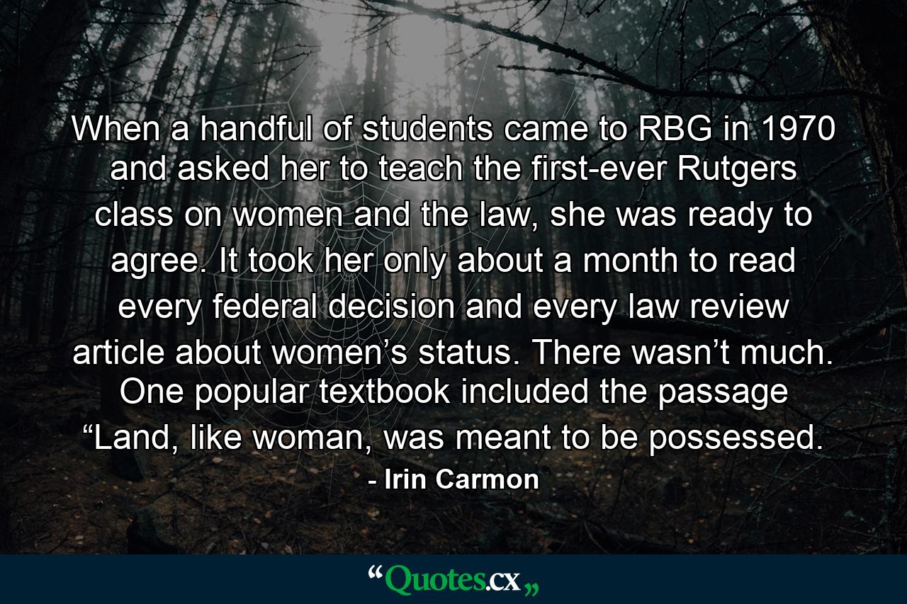 When a handful of students came to RBG in 1970 and asked her to teach the first-ever Rutgers class on women and the law, she was ready to agree. It took her only about a month to read every federal decision and every law review article about women’s status. There wasn’t much. One popular textbook included the passage “Land, like woman, was meant to be possessed. - Quote by Irin Carmon