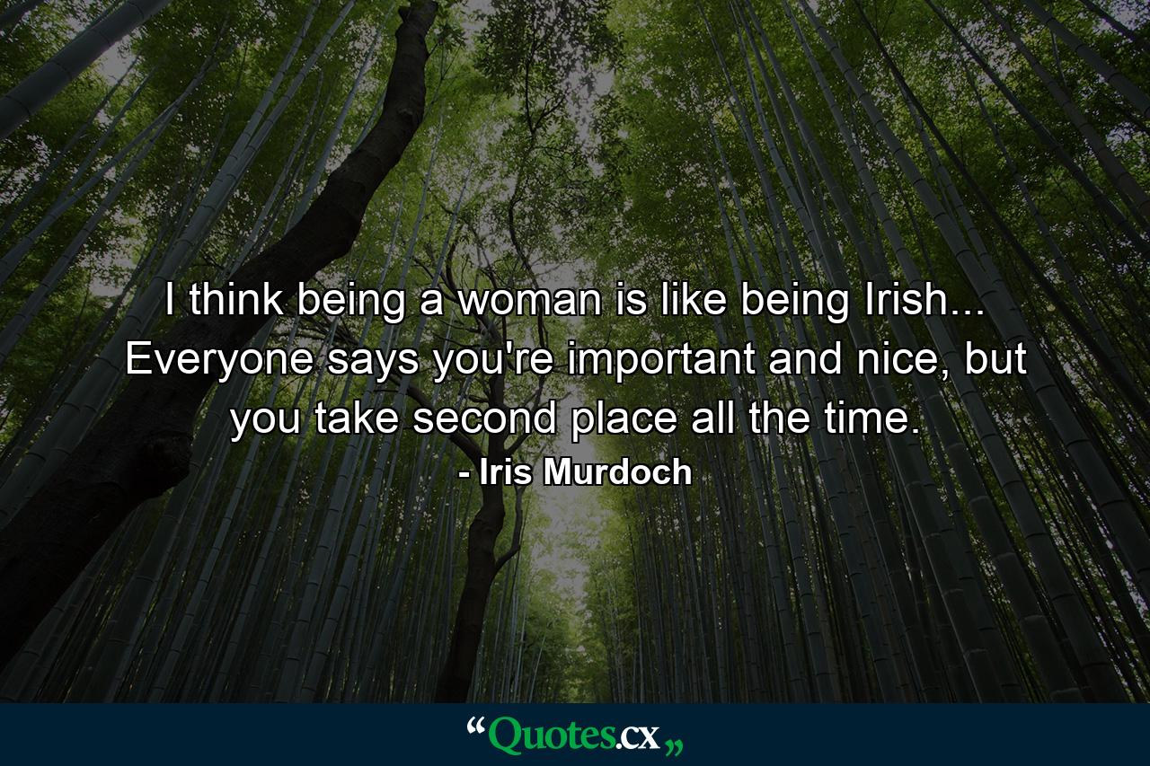 I think being a woman is like being Irish... Everyone says you're important and nice, but you take second place all the time. - Quote by Iris Murdoch