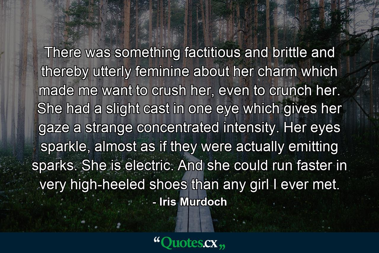 There was something factitious and brittle and thereby utterly feminine about her charm which made me want to crush her, even to crunch her. She had a slight cast in one eye which gives her gaze a strange concentrated intensity. Her eyes sparkle, almost as if they were actually emitting sparks. She is electric. And she could run faster in very high-heeled shoes than any girl I ever met. - Quote by Iris Murdoch