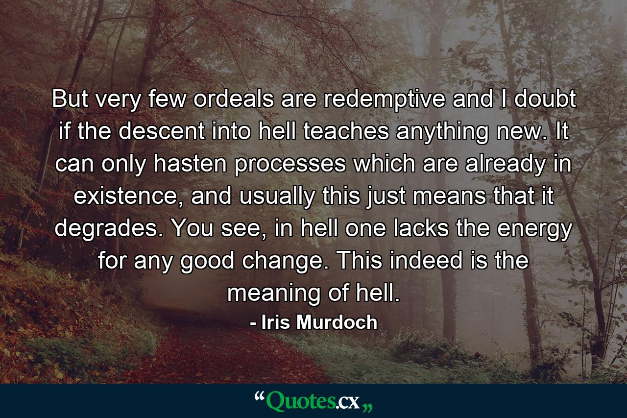 But very few ordeals are redemptive and I doubt if the descent into hell teaches anything new. It can only hasten processes which are already in existence, and usually this just means that it degrades. You see, in hell one lacks the energy for any good change. This indeed is the meaning of hell. - Quote by Iris Murdoch