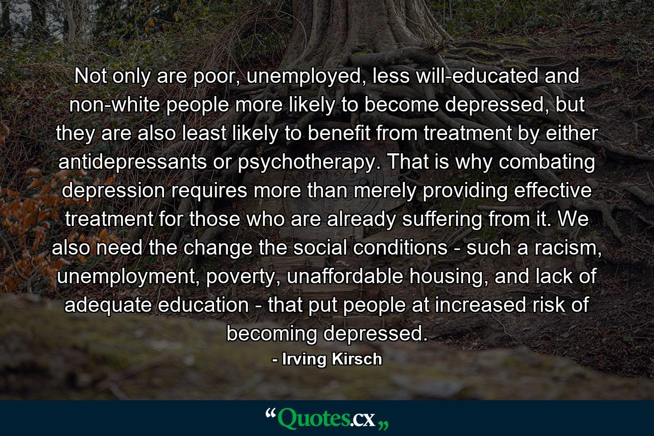 Not only are poor, unemployed, less will-educated and non-white people more likely to become depressed, but they are also least likely to benefit from treatment by either antidepressants or psychotherapy. That is why combating depression requires more than merely providing effective treatment for those who are already suffering from it. We also need the change the social conditions - such a racism, unemployment, poverty, unaffordable housing, and lack of adequate education - that put people at increased risk of becoming depressed. - Quote by Irving Kirsch