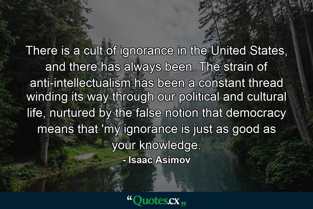 There is a cult of ignorance in the United States, and there has always been. The strain of anti-intellectualism has been a constant thread winding its way through our political and cultural life, nurtured by the false notion that democracy means that 'my ignorance is just as good as your knowledge. - Quote by Isaac Asimov