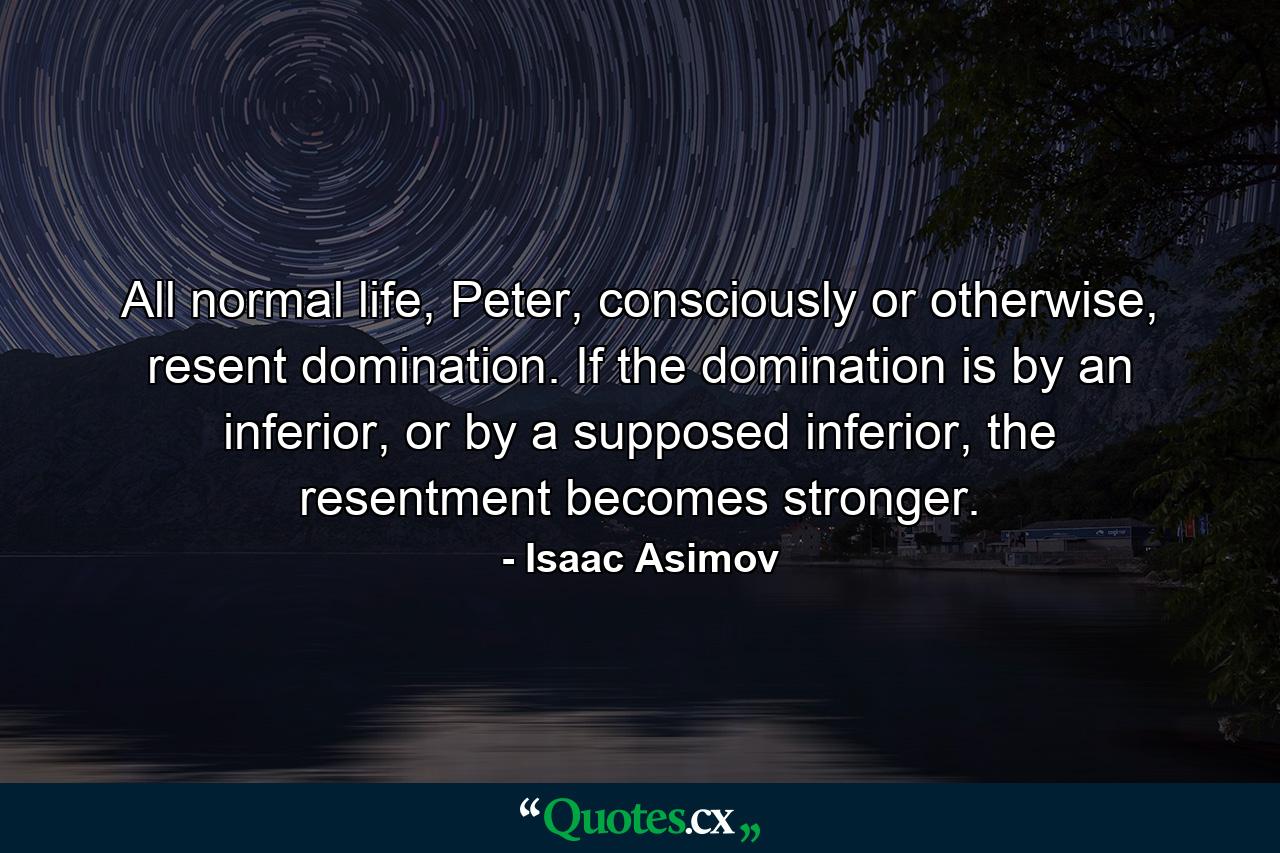 All normal life, Peter, consciously or otherwise, resent domination. If the domination is by an inferior, or by a supposed inferior, the resentment becomes stronger. - Quote by Isaac Asimov