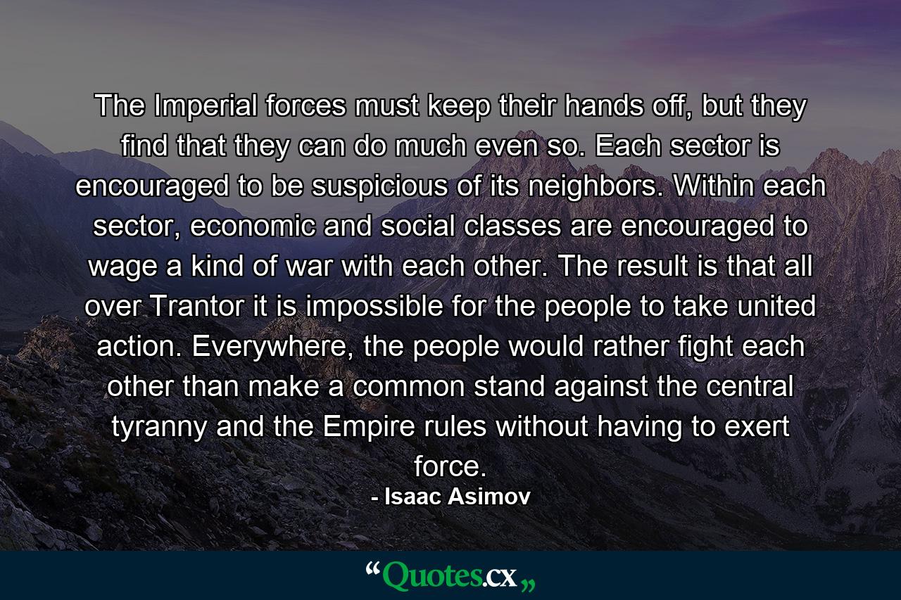 The Imperial forces must keep their hands off, but they find that they can do much even so. Each sector is encouraged to be suspicious of its neighbors. Within each sector, economic and social classes are encouraged to wage a kind of war with each other. The result is that all over Trantor it is impossible for the people to take united action. Everywhere, the people would rather fight each other than make a common stand against the central tyranny and the Empire rules without having to exert force. - Quote by Isaac Asimov