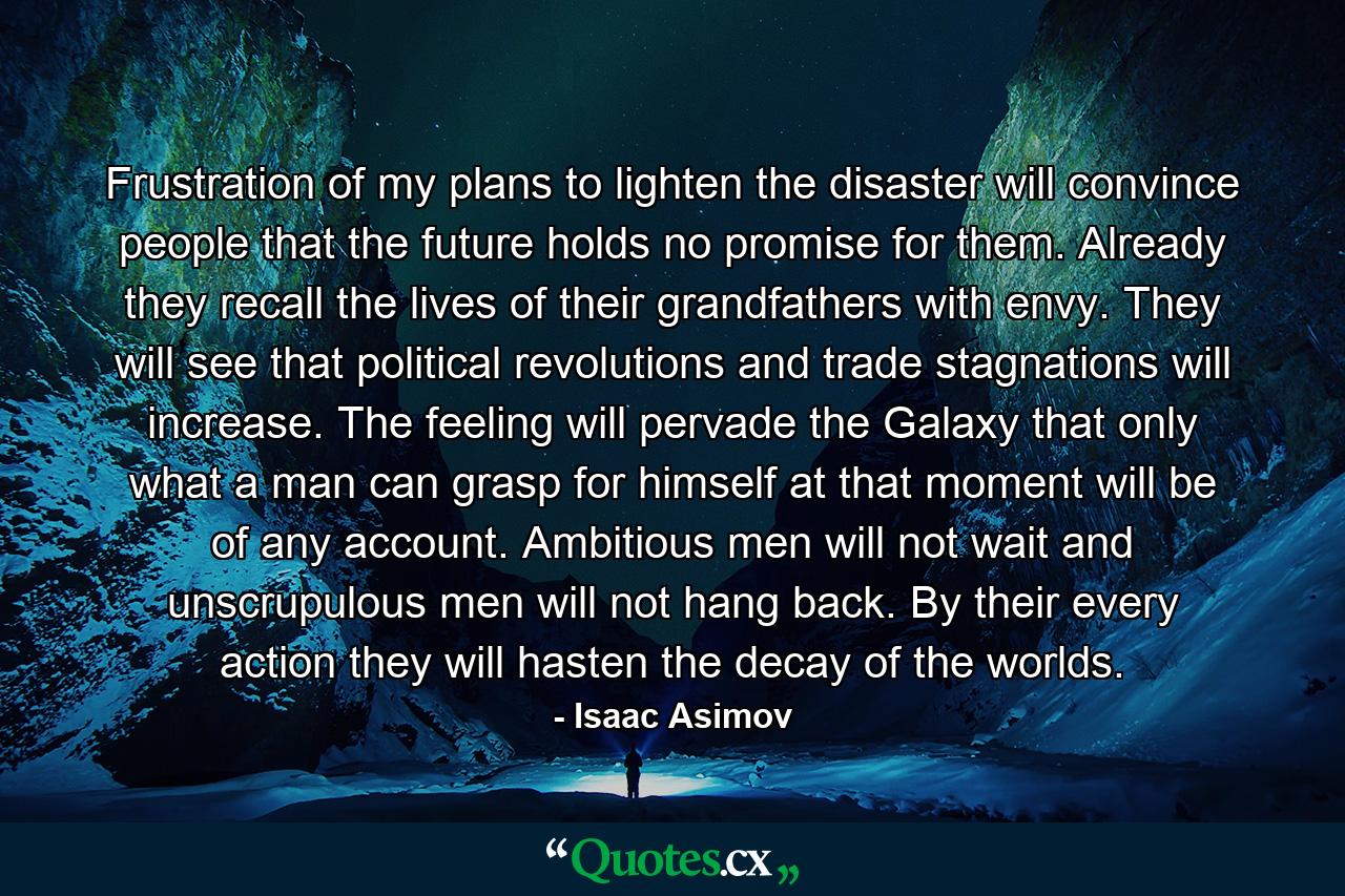 Frustration of my plans to lighten the disaster will convince people that the future holds no promise for them. Already they recall the lives of their grandfathers with envy. They will see that political revolutions and trade stagnations will increase. The feeling will pervade the Galaxy that only what a man can grasp for himself at that moment will be of any account. Ambitious men will not wait and unscrupulous men will not hang back. By their every action they will hasten the decay of the worlds. - Quote by Isaac Asimov