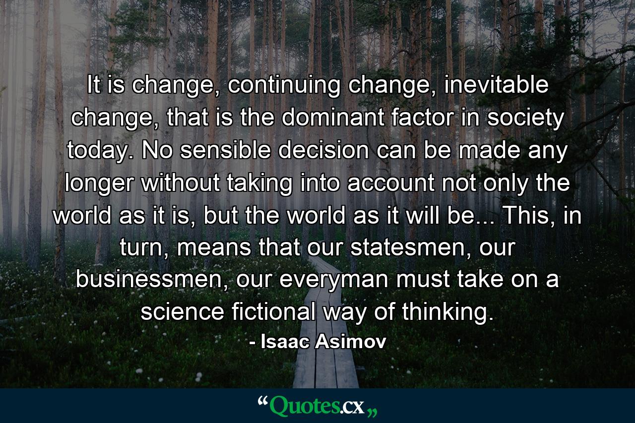 It is change, continuing change, inevitable change, that is the dominant factor in society today. No sensible decision can be made any longer without taking into account not only the world as it is, but the world as it will be...  This, in turn, means that our statesmen, our businessmen, our everyman must take on a science fictional way of thinking. - Quote by Isaac Asimov