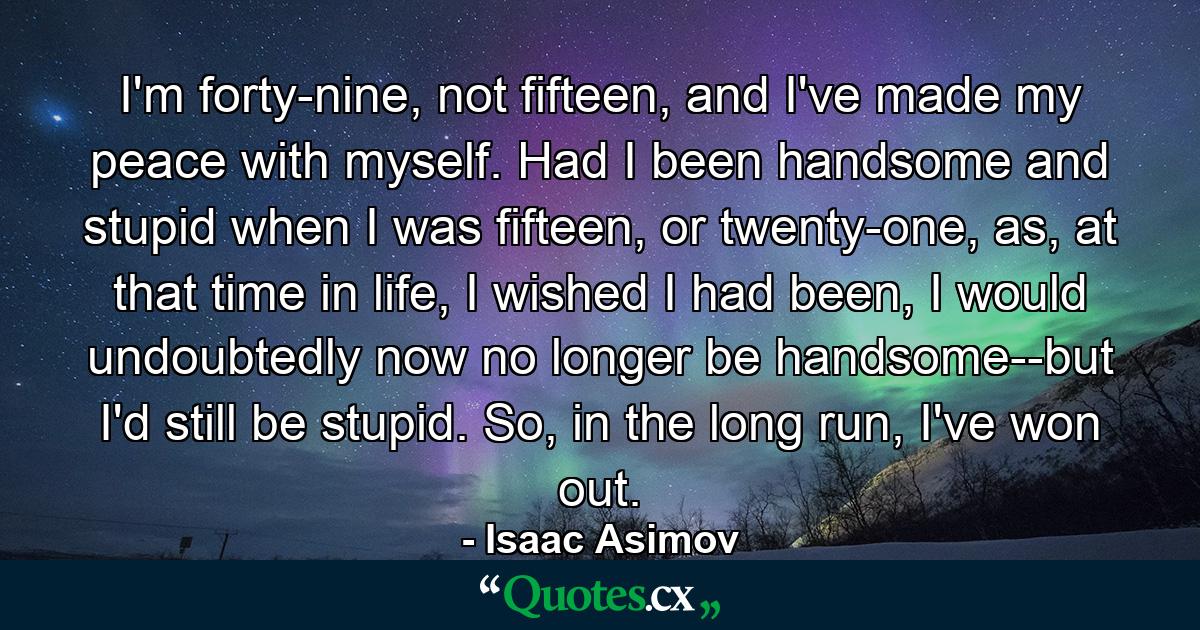 I'm forty-nine, not fifteen, and I've made my peace with myself. Had I been handsome and stupid when I was fifteen, or twenty-one, as, at that time in life, I wished I had been, I would undoubtedly now no longer be handsome--but I'd still be stupid. So, in the long run, I've won out. - Quote by Isaac Asimov