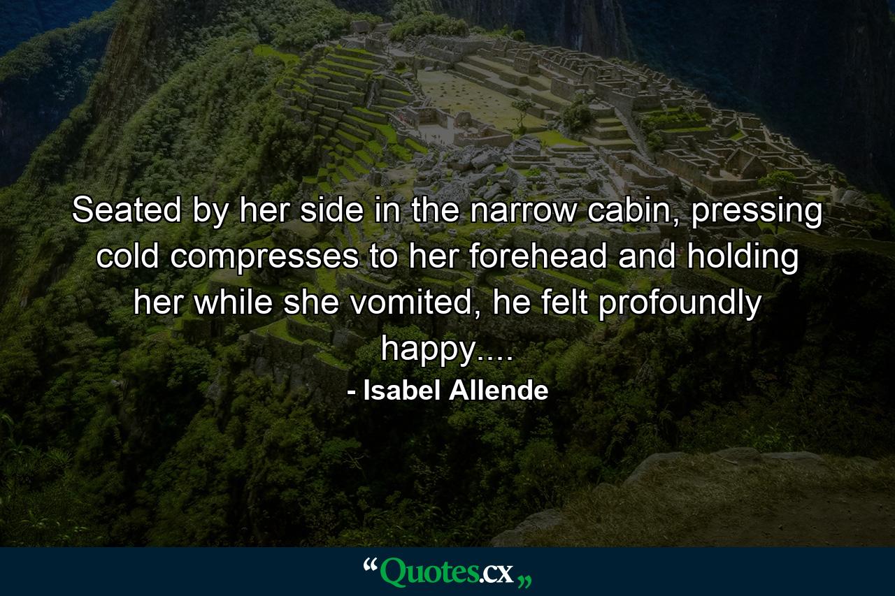 Seated by her side in the narrow cabin, pressing cold compresses to her forehead and holding her while she vomited, he felt profoundly happy.... - Quote by Isabel Allende