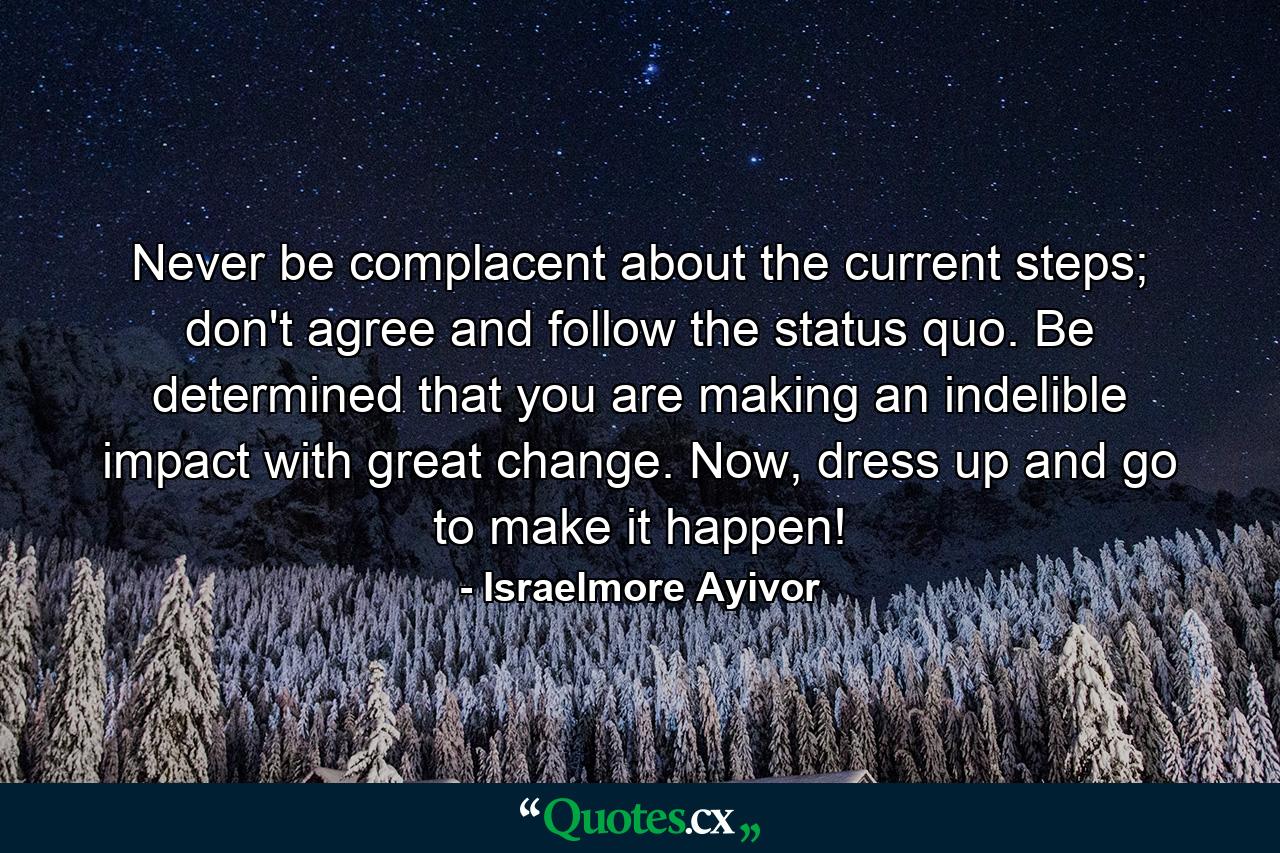 Never be complacent about the current steps; don't agree and follow the status quo. Be determined that you are making an indelible impact with great change. Now, dress up and go to make it happen! - Quote by Israelmore Ayivor