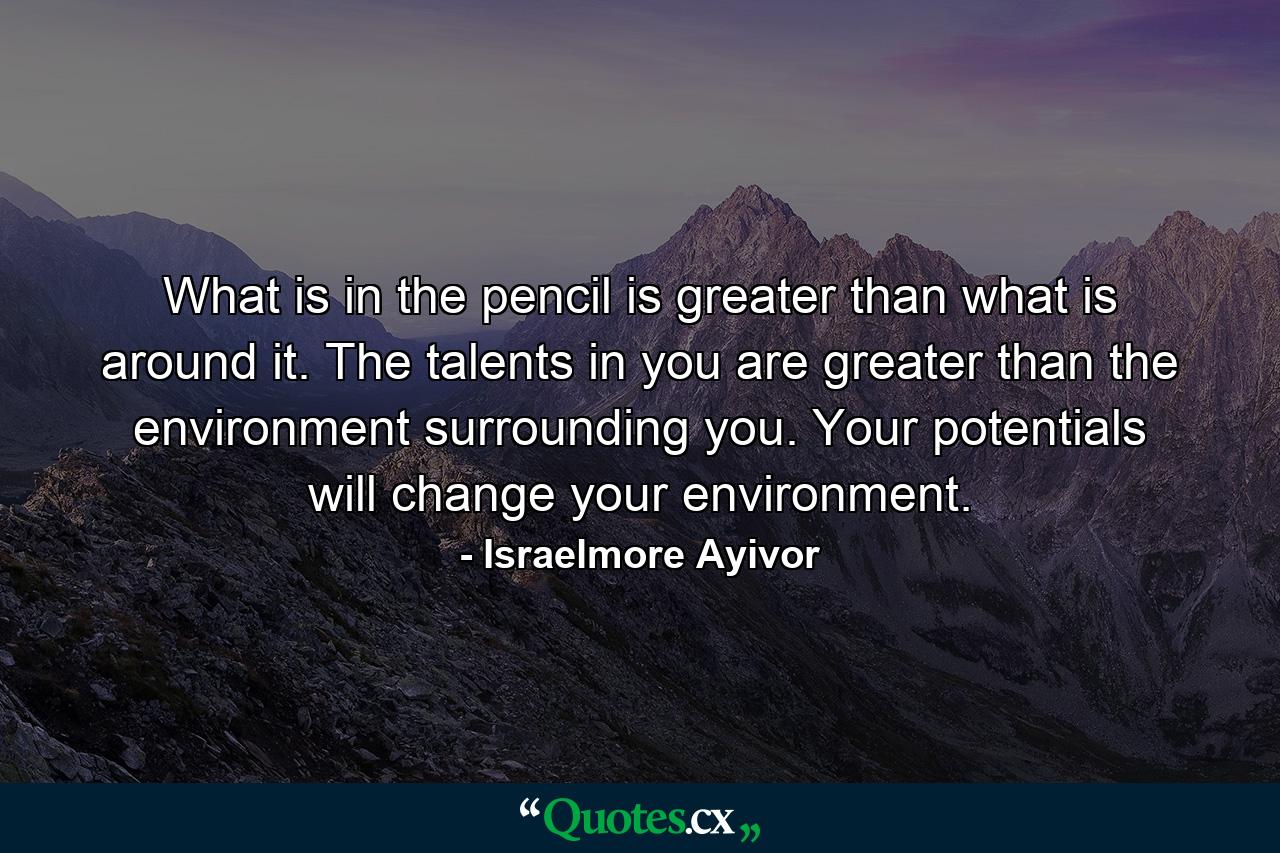 What is in the pencil is greater than what is around it. The talents in you are greater than the environment surrounding you. Your potentials will change your environment. - Quote by Israelmore Ayivor