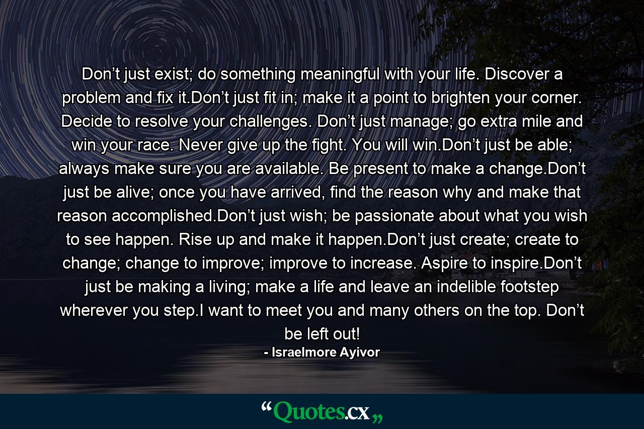 Don’t just exist; do something meaningful with your life. Discover a problem and fix it.Don’t just fit in; make it a point to brighten your corner. Decide to resolve your challenges. Don’t just manage; go extra mile and win your race. Never give up the fight. You will win.Don’t just be able; always make sure you are available. Be present to make a change.Don’t just be alive; once you have arrived, find the reason why and make that reason accomplished.Don’t just wish; be passionate about what you wish to see happen. Rise up and make it happen.Don’t just create; create to change; change to improve; improve to increase. Aspire to inspire.Don’t just be making a living; make a life and leave an indelible footstep wherever you step.I want to meet you and many others on the top. Don’t be left out! - Quote by Israelmore Ayivor