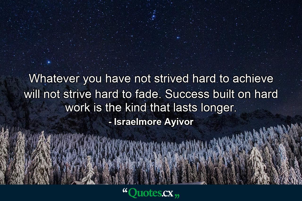 Whatever you have not strived hard to achieve will not strive hard to fade. Success built on hard work is the kind that lasts longer. - Quote by Israelmore Ayivor