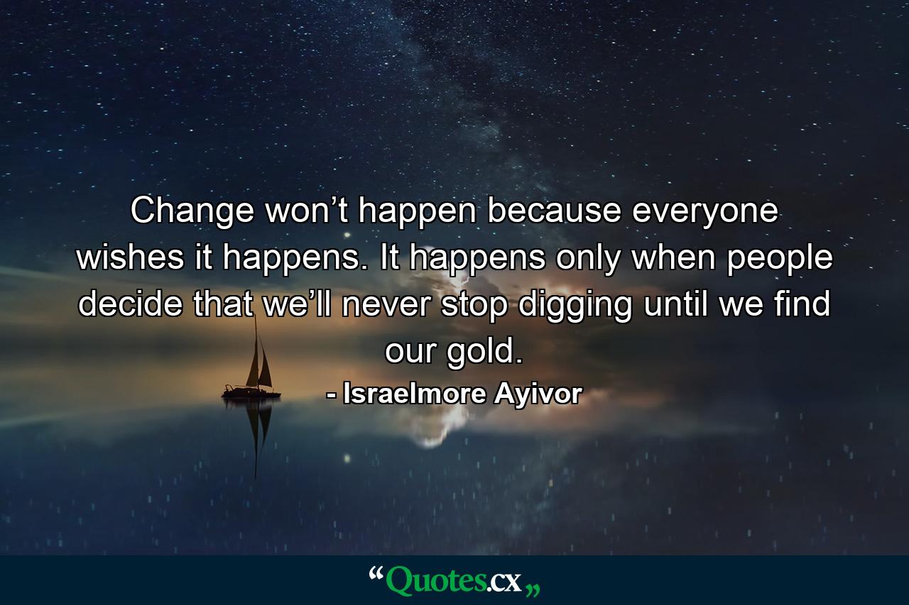 Change won’t happen because everyone wishes it happens. It happens only when people decide that we’ll never stop digging until we find our gold. - Quote by Israelmore Ayivor