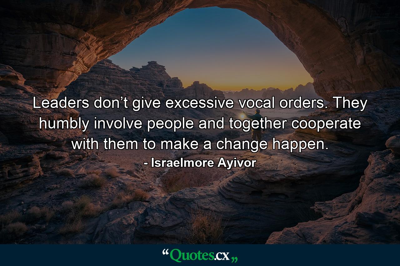 Leaders don’t give excessive vocal orders. They humbly involve people and together cooperate with them to make a change happen. - Quote by Israelmore Ayivor