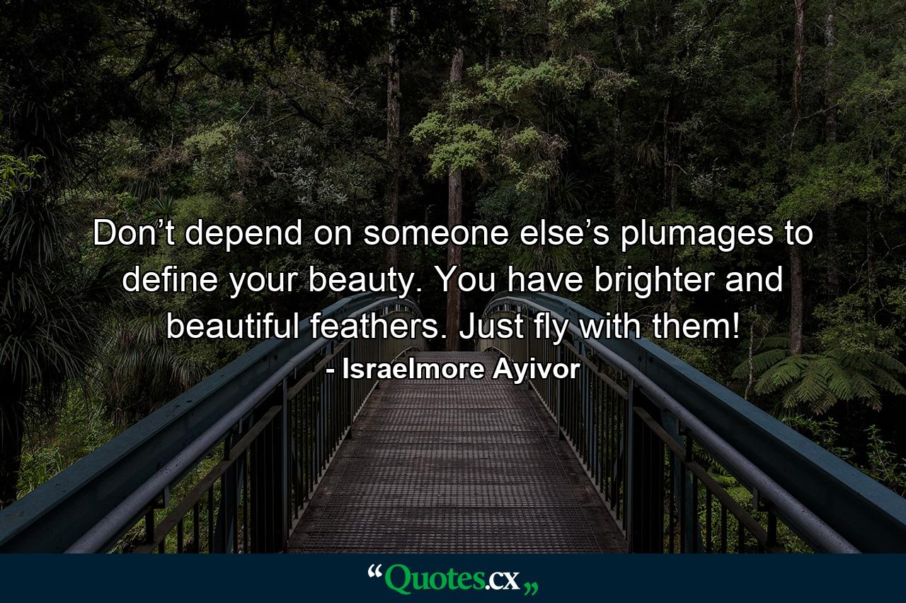 Don’t depend on someone else’s plumages to define your beauty. You have brighter and beautiful feathers. Just fly with them! - Quote by Israelmore Ayivor