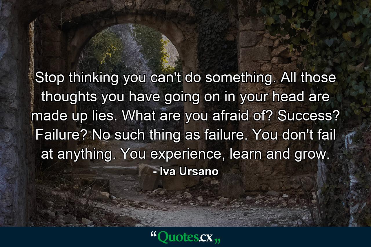 Stop thinking you can't do something. All those thoughts you have going on in your head are made up lies. What are you afraid of? Success? Failure? No such thing as failure. You don't fail at anything. You experience, learn and grow. - Quote by Iva Ursano