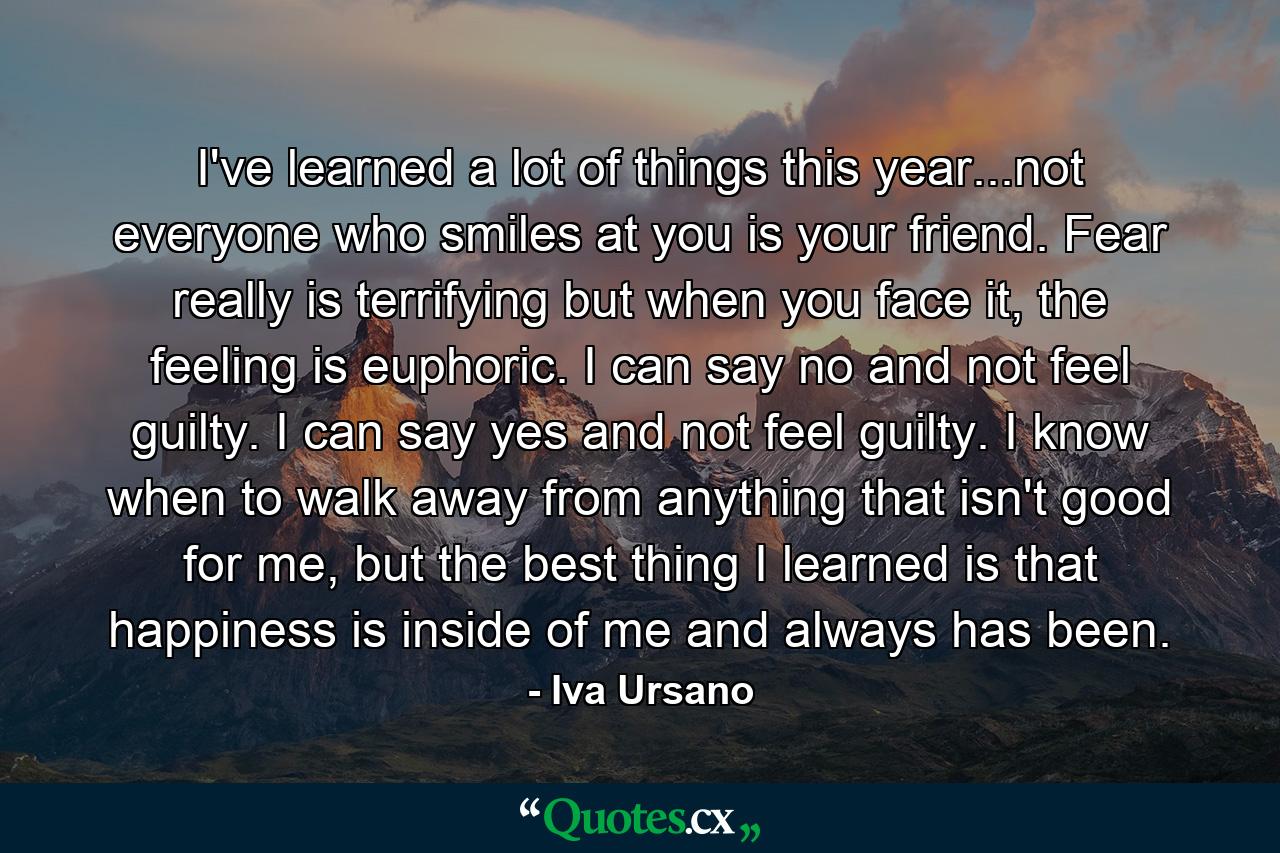 I've learned a lot of things this year...not everyone who smiles at you is your friend. Fear really is terrifying but when you face it, the feeling is euphoric. I can say no and not feel guilty. I can say yes and not feel guilty. I know when to walk away from anything that isn't good for me, but the best thing I learned is that happiness is inside of me and always has been. - Quote by Iva Ursano