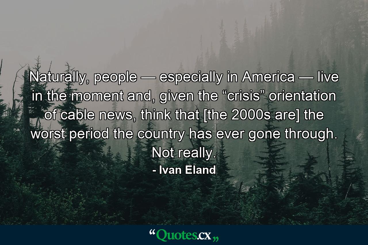 Naturally, people — especially in America — live in the moment and, given the “crisis” orientation of cable news, think that [the 2000s are] the worst period the country has ever gone through. Not really. - Quote by Ivan Eland