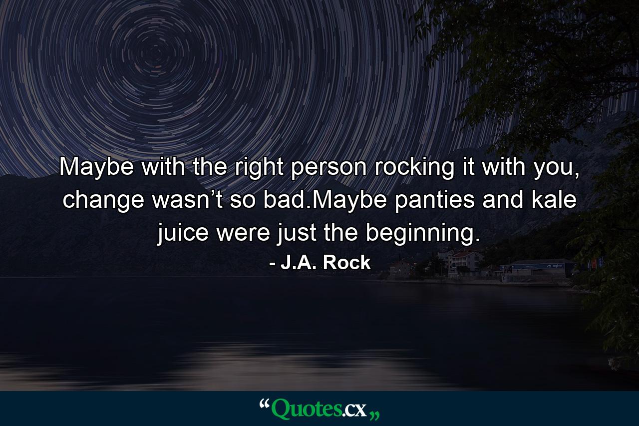 Maybe with the right person rocking it with you, change wasn’t so bad.Maybe panties and kale juice were just the beginning. - Quote by J.A. Rock