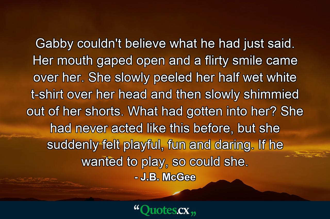 Gabby couldn't believe what he had just said. Her mouth gaped open and a flirty smile came over her. She slowly peeled her half wet white t-shirt over her head and then slowly shimmied out of her shorts. What had gotten into her? She had never acted like this before, but she suddenly felt playful, fun and daring. If he wanted to play, so could she. - Quote by J.B. McGee