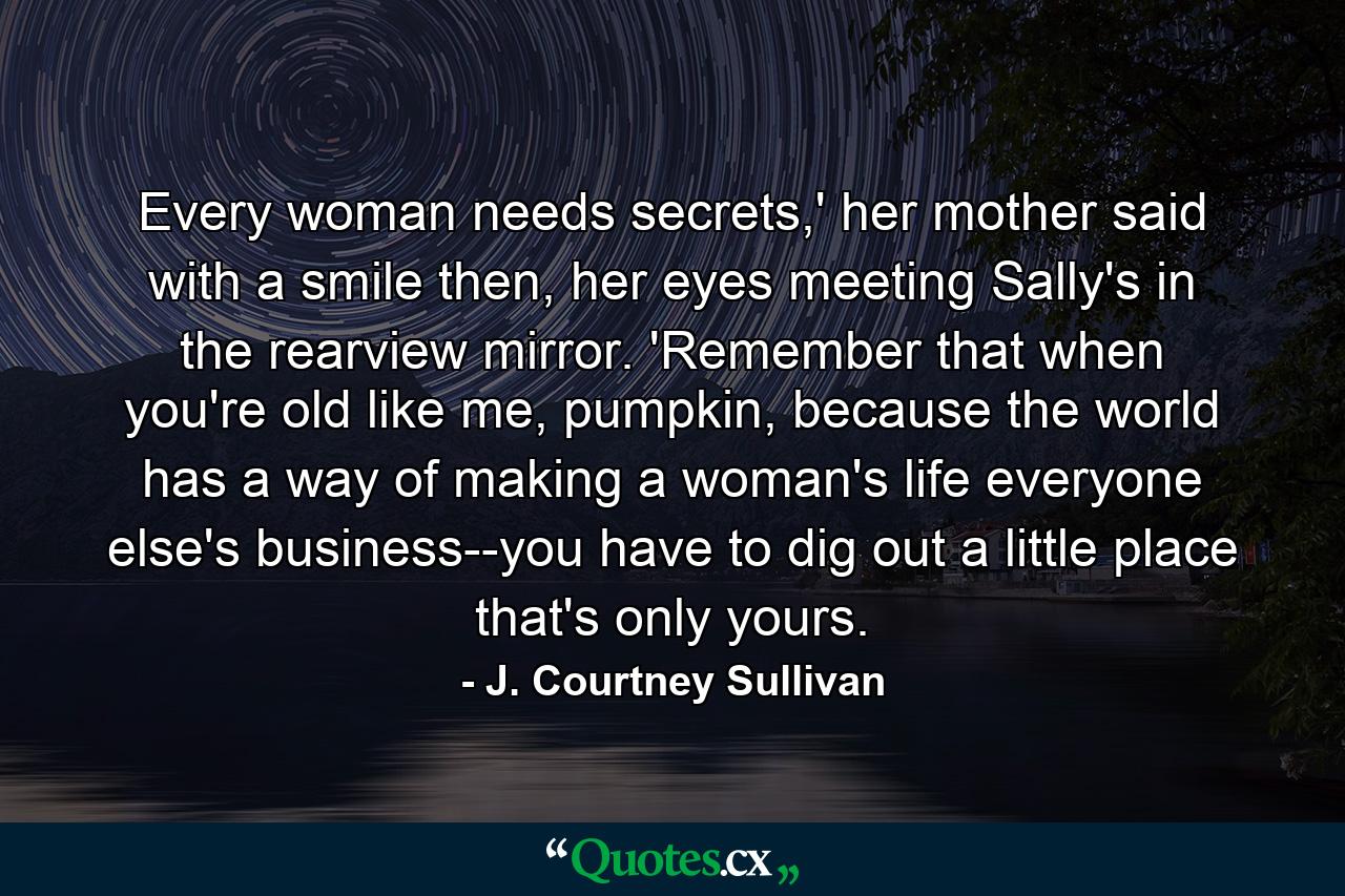 Every woman needs secrets,' her mother said with a smile then, her eyes meeting Sally's in the rearview mirror. 'Remember that when you're old like me, pumpkin, because the world has a way of making a woman's life everyone else's business--you have to dig out a little place that's only yours. - Quote by J. Courtney Sullivan