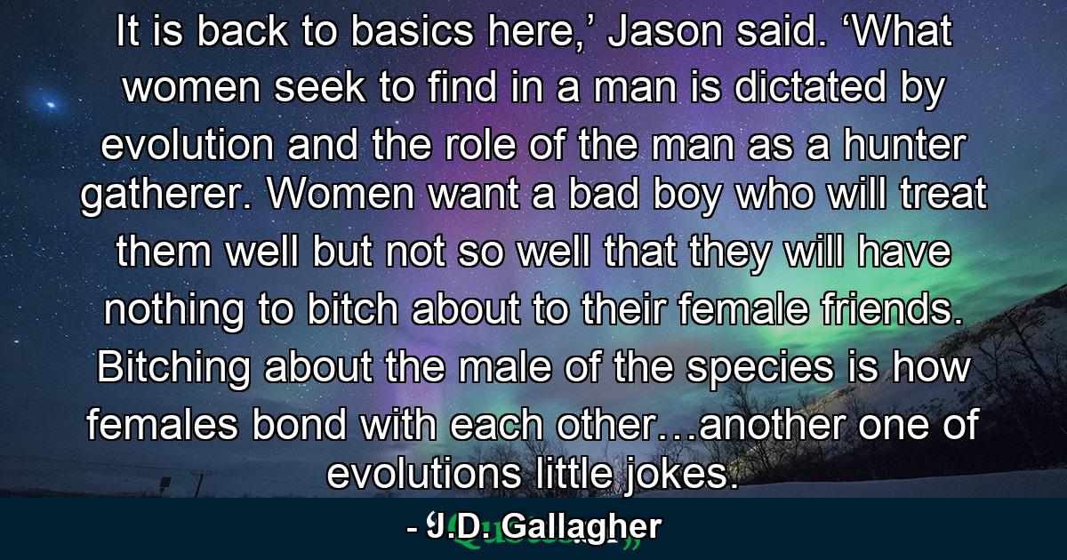 It is back to basics here,’ Jason said. ‘What women seek to find in a man is dictated by evolution and the role of the man as a hunter gatherer. Women want a bad boy who will treat them well but not so well that they will have nothing to bitch about to their female friends. Bitching about the male of the species is how females bond with each other…another one of evolutions little jokes. - Quote by J.D. Gallagher