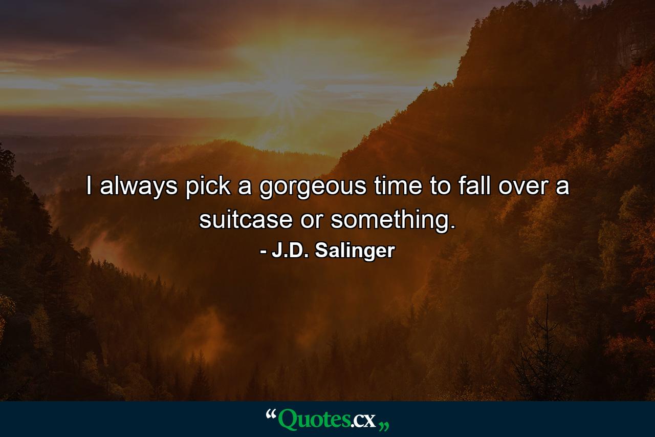 I always pick a gorgeous time to fall over a suitcase or something. - Quote by J.D. Salinger