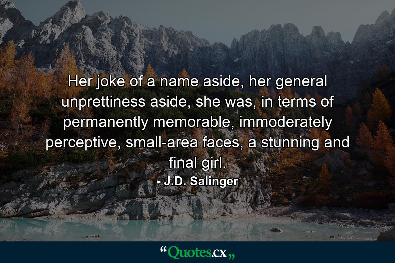 Her joke of a name aside, her general unprettiness aside, she was, in terms of permanently memorable, immoderately perceptive, small-area faces, a stunning and final girl. - Quote by J.D. Salinger