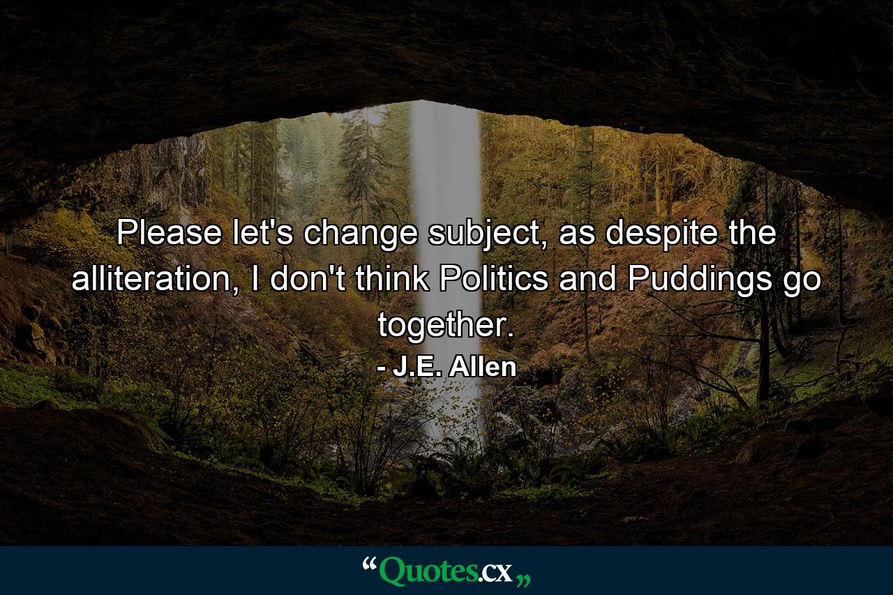 Please let's change subject, as despite the alliteration, I don't think Politics and Puddings go together. - Quote by J.E. Allen