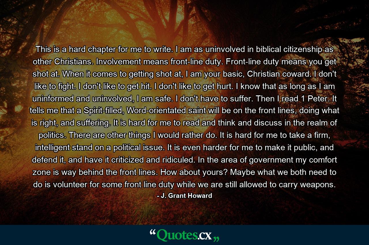 This is a hard chapter for me to write. I am as uninvolved in biblical citizenship as other Christians. Involvement means front-line duty. Front-line duty means you get shot at. When it comes to getting shot at, I am your basic, Christian coward. I don't like to fight. I don't like to get hit. I don't like to get hurt. I know that as long as I am uninformed and uninvolved, I am safe. I don't have to suffer. Then I read 1 Peter. It tells me that a Spirit-filled, Word-orientated saint will be on the front lines, doing what is right, and suffering. It is hard for me to read and think and discuss in the realm of politics. There are other things I would rather do. It is hard for me to take a firm, intelligent stand on a political issue. It is even harder for me to make it public, and defend it, and have it criticized and ridiculed. In the area of government my comfort zone is way behind the front lines. How about yours? Maybe what we both need to do is volunteer for some front line duty while we are still allowed to carry weapons. - Quote by J. Grant Howard