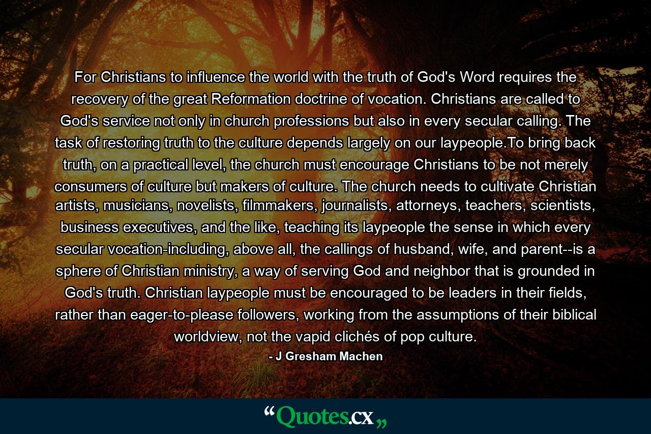 For Christians to influence the world with the truth of God's Word requires the recovery of the great Reformation doctrine of vocation. Christians are called to God's service not only in church professions but also in every secular calling. The task of restoring truth to the culture depends largely on our laypeople.To bring back truth, on a practical level, the church must encourage Christians to be not merely consumers of culture but makers of culture. The church needs to cultivate Christian artists, musicians, novelists, filmmakers, journalists, attorneys, teachers, scientists, business executives, and the like, teaching its laypeople the sense in which every secular vocation-including, above all, the callings of husband, wife, and parent--is a sphere of Christian ministry, a way of serving God and neighbor that is grounded in God's truth. Christian laypeople must be encouraged to be leaders in their fields, rather than eager-to-please followers, working from the assumptions of their biblical worldview, not the vapid clichés of pop culture. - Quote by J Gresham Machen