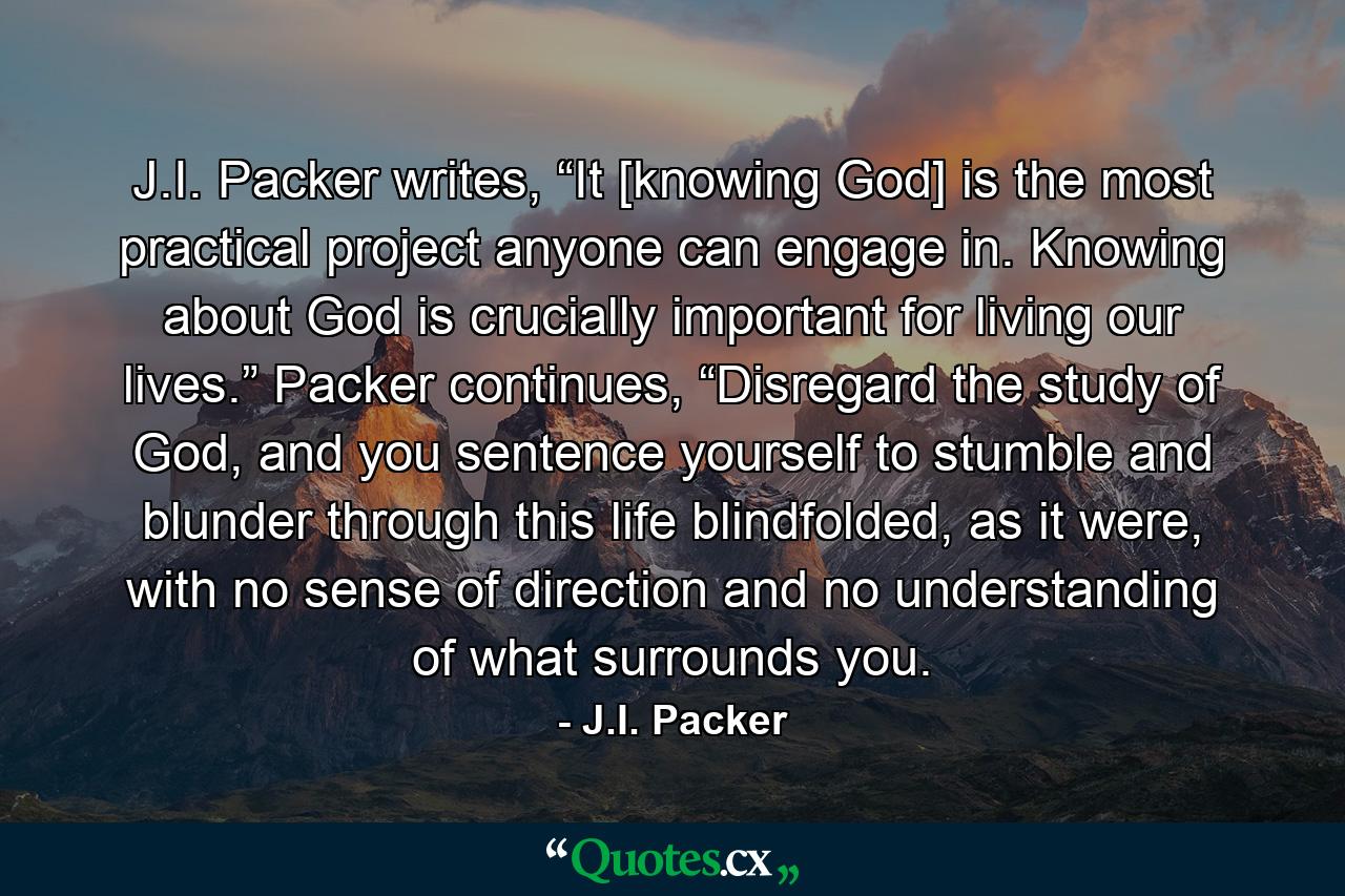 J.I. Packer writes, “It [knowing God] is the most practical project anyone can engage in. Knowing about God is crucially important for living our lives.” Packer continues, “Disregard the study of God, and you sentence yourself to stumble and blunder through this life blindfolded, as it were, with no sense of direction and no understanding of what surrounds you. - Quote by J.I. Packer