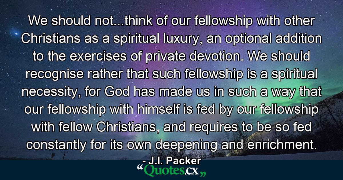 We should not...think of our fellowship with other Christians as a spiritual luxury, an optional addition to the exercises of private devotion. We should recognise rather that such fellowship is a spiritual necessity, for God has made us in such a way that our fellowship with himself is fed by our fellowship with fellow Christians, and requires to be so fed constantly for its own deepening and enrichment. - Quote by J.I. Packer