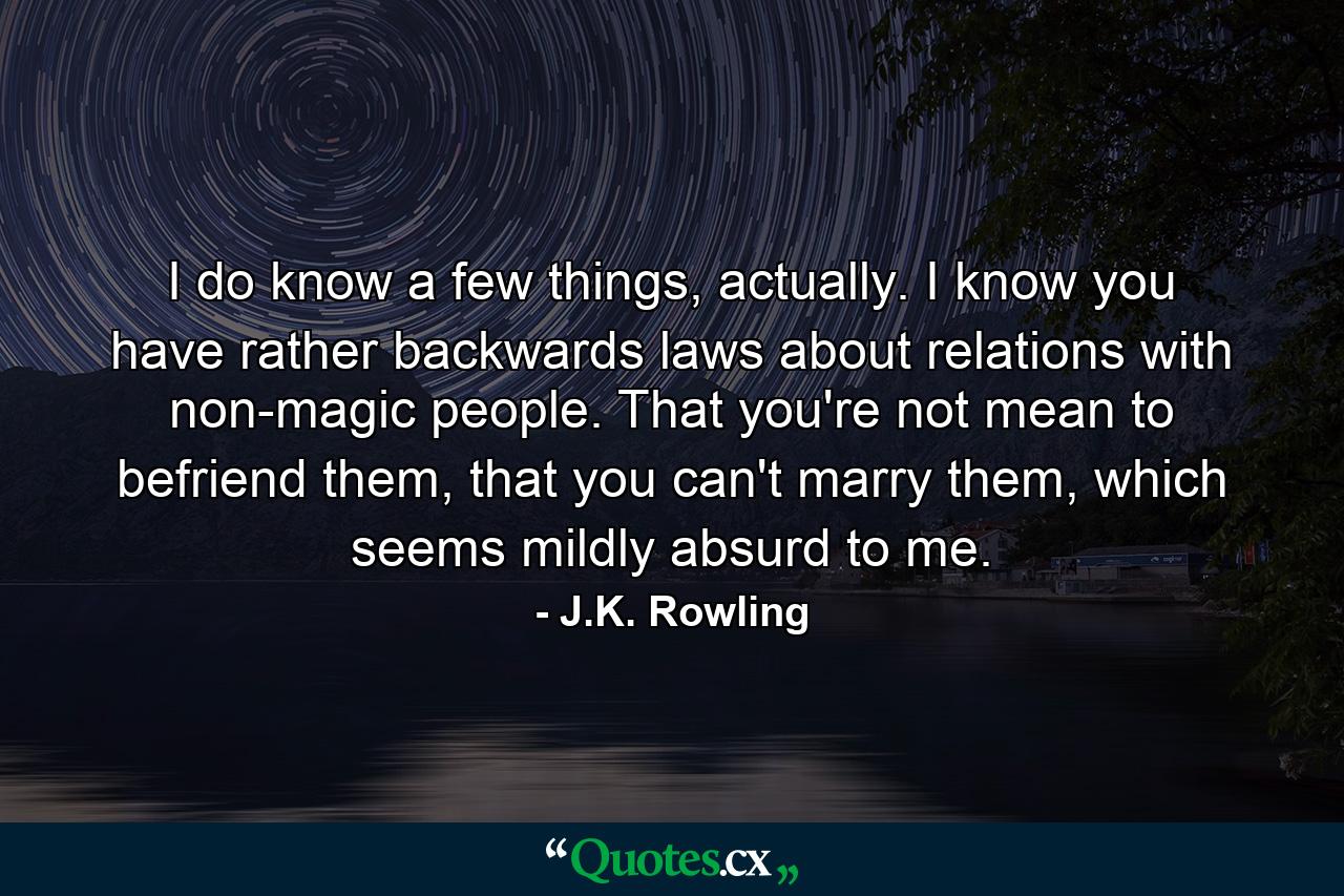 I do know a few things, actually. I know you have rather backwards laws about relations with non-magic people. That you're not mean to befriend them, that you can't marry them, which seems mildly absurd to me. - Quote by J.K. Rowling