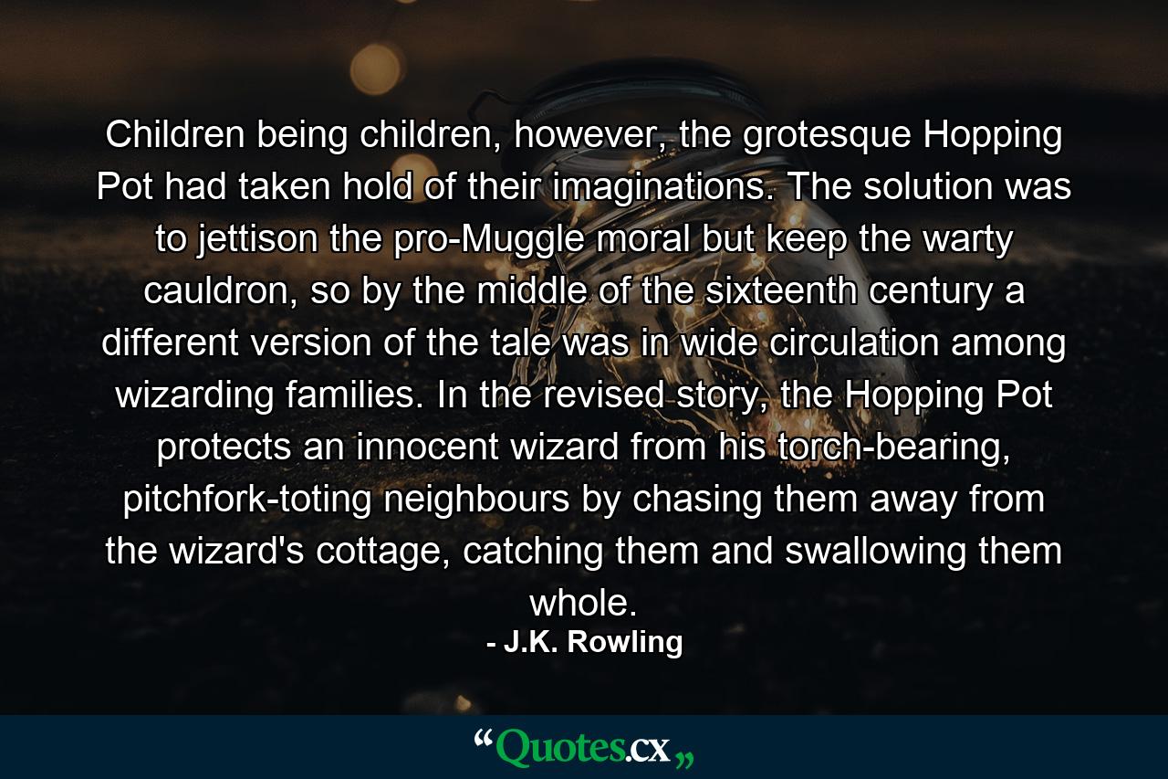 Children being children, however, the grotesque Hopping Pot had taken hold of their imaginations. The solution was to jettison the pro-Muggle moral but keep the warty cauldron, so by the middle of the sixteenth century a different version of the tale was in wide circulation among wizarding families. In the revised story, the Hopping Pot protects an innocent wizard from his torch-bearing, pitchfork-toting neighbours by chasing them away from the wizard's cottage, catching them and swallowing them whole. - Quote by J.K. Rowling