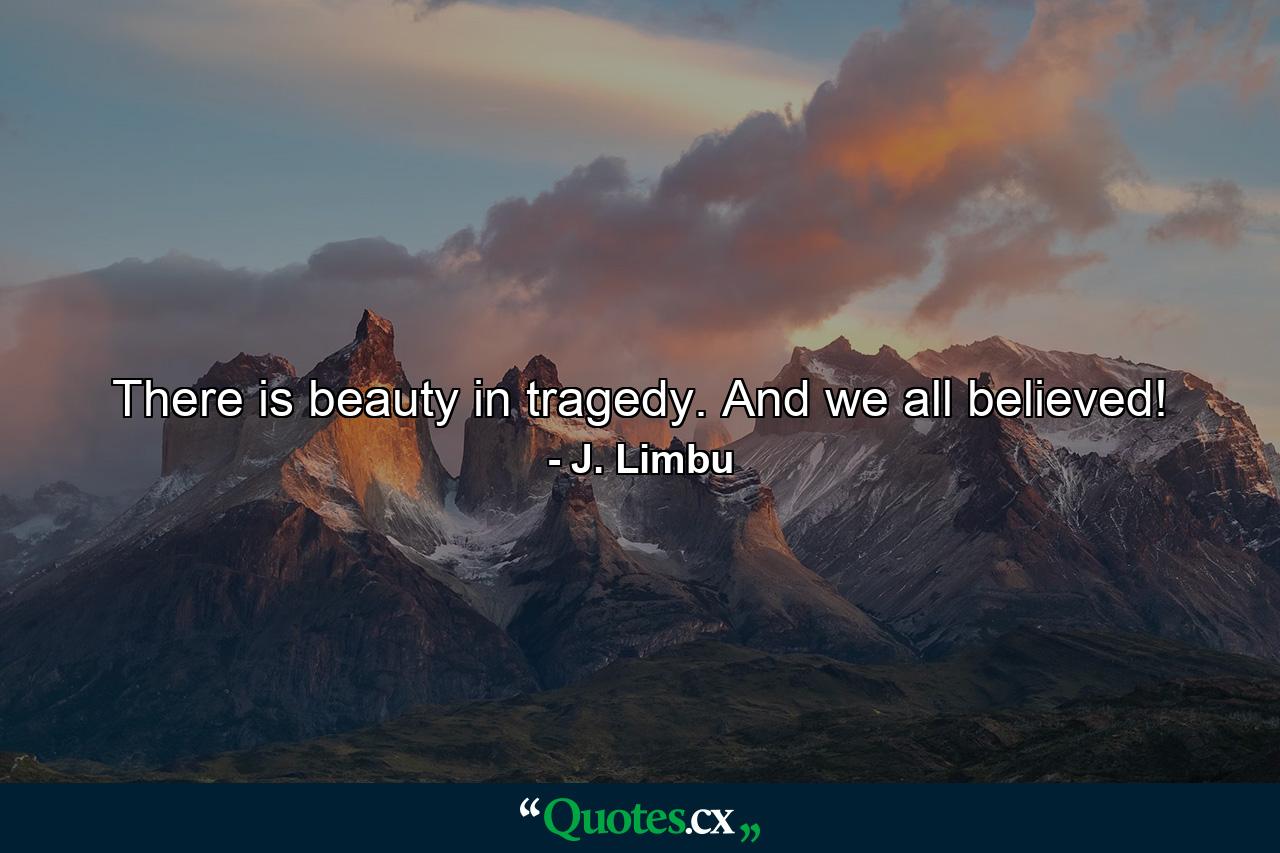 There is beauty in tragedy. And we all believed! - Quote by J. Limbu