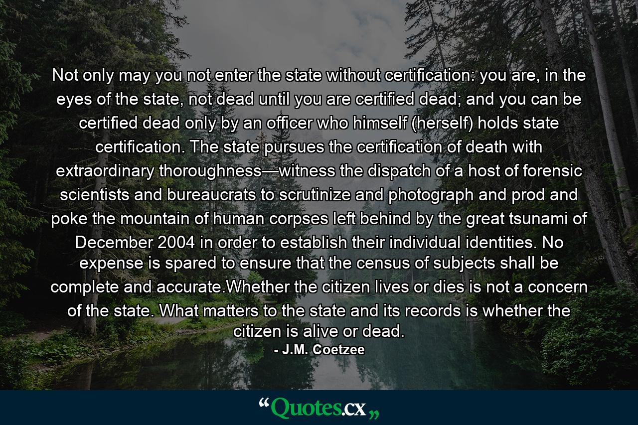 Not only may you not enter the state without certification: you are, in the eyes of the state, not dead until you are certified dead; and you can be certified dead only by an officer who himself (herself) holds state certification. The state pursues the certification of death with extraordinary thoroughness—witness the dispatch of a host of forensic scientists and bureaucrats to scrutinize and photograph and prod and poke the mountain of human corpses left behind by the great tsunami of December 2004 in order to establish their individual identities. No expense is spared to ensure that the census of subjects shall be complete and accurate.Whether the citizen lives or dies is not a concern of the state. What matters to the state and its records is whether the citizen is alive or dead. - Quote by J.M. Coetzee