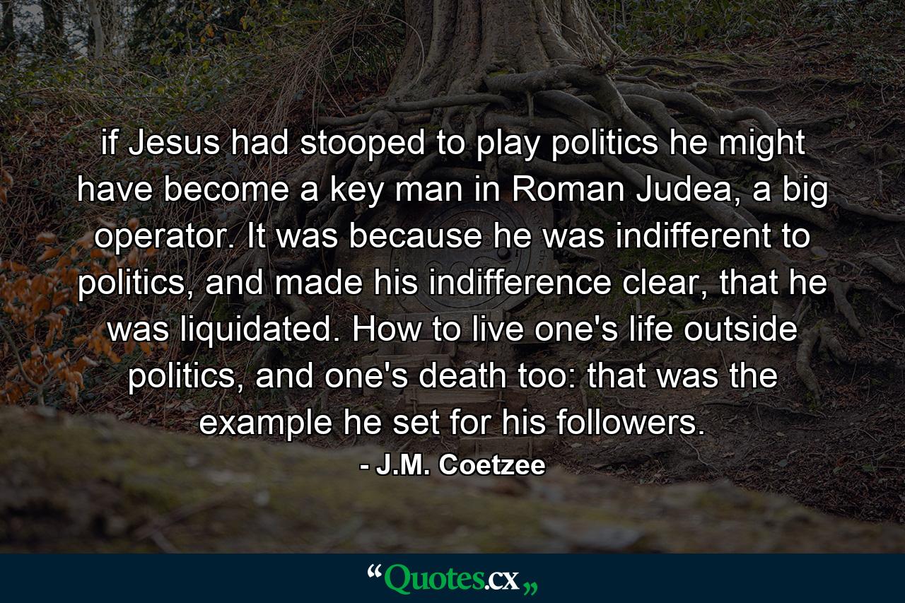 if Jesus had stooped to play politics he might have become a key man in Roman Judea, a big operator. It was because he was indifferent to politics, and made his indifference clear, that he was liquidated. How to live one's life outside politics, and one's death too: that was the example he set for his followers. - Quote by J.M. Coetzee