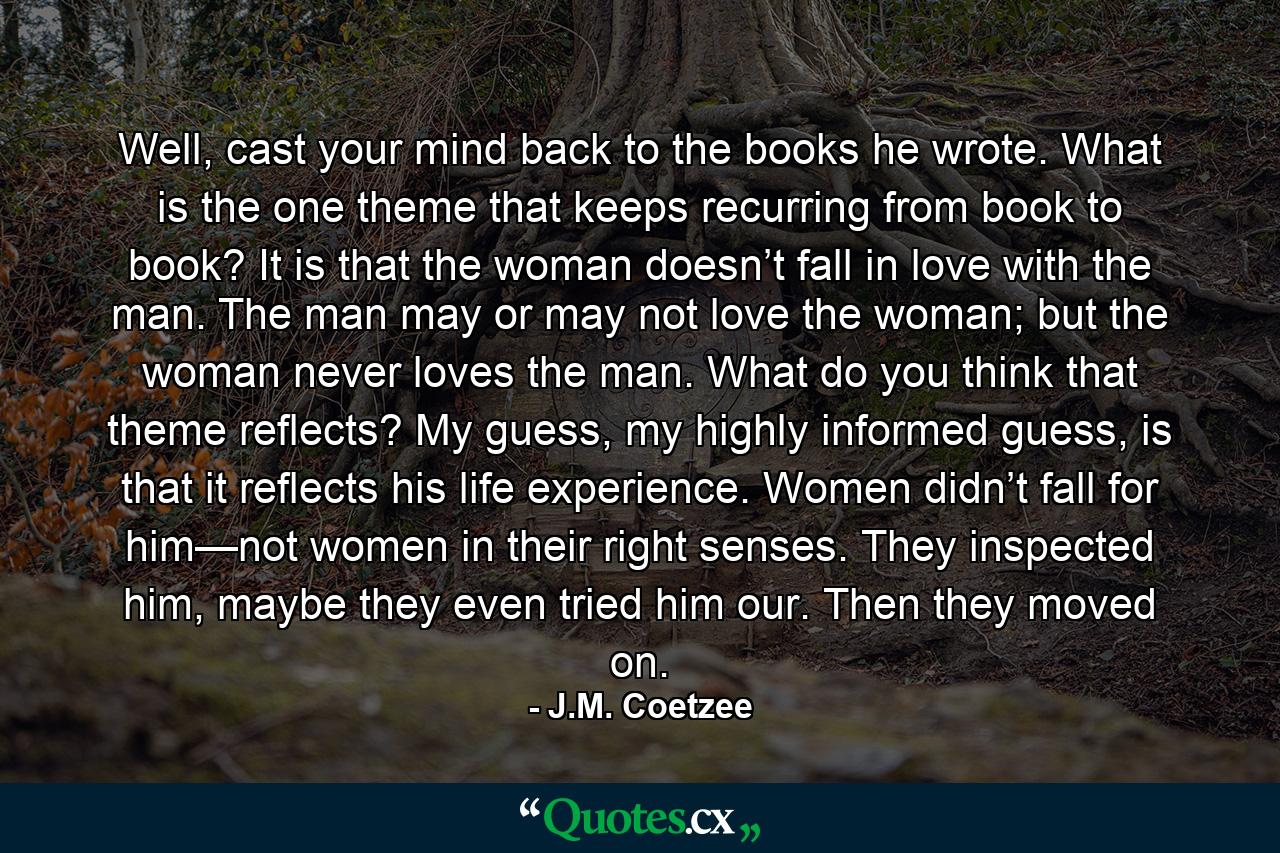 Well, cast your mind back to the books he wrote. What is the one theme that keeps recurring from book to book? It is that the woman doesn’t fall in love with the man. The man may or may not love the woman; but the woman never loves the man. What do you think that theme reflects? My guess, my highly informed guess, is that it reflects his life experience. Women didn’t fall for him—not women in their right senses. They inspected him, maybe they even tried him our. Then they moved on. - Quote by J.M. Coetzee