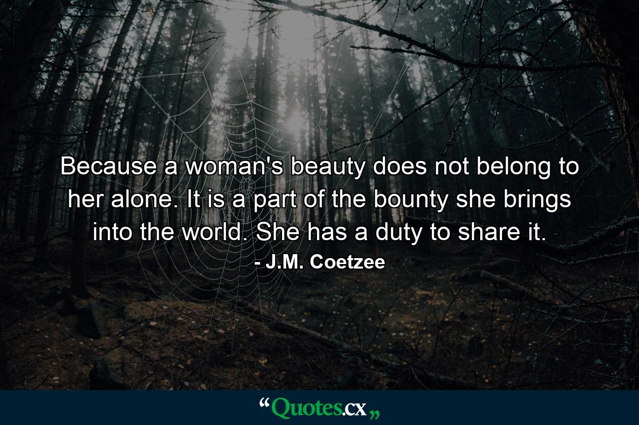 Because a woman's beauty does not belong to her alone. It is a part of the bounty she brings into the world. She has a duty to share it. - Quote by J.M. Coetzee