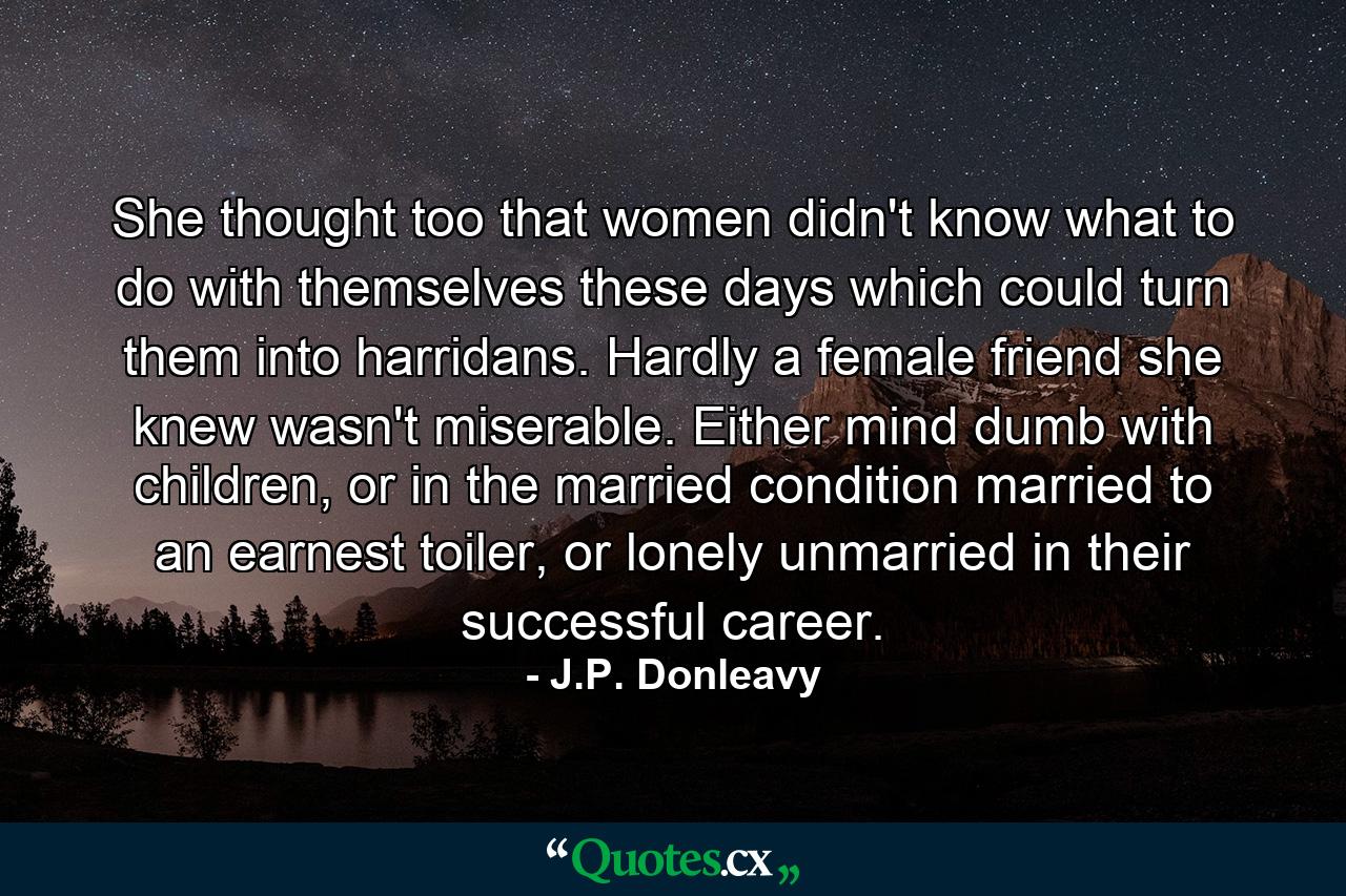 She thought too that women didn't know what to do with themselves these days which could turn them into harridans. Hardly a female friend she knew wasn't miserable. Either mind dumb with children, or in the married condition married to an earnest toiler, or lonely unmarried in their successful career. - Quote by J.P. Donleavy