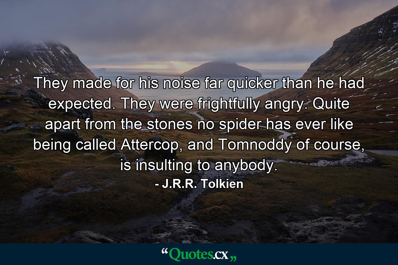 They made for his noise far quicker than he had expected. They were frightfully angry. Quite apart from the stones no spider has ever like being called Attercop, and Tomnoddy of course, is insulting to anybody. - Quote by J.R.R. Tolkien