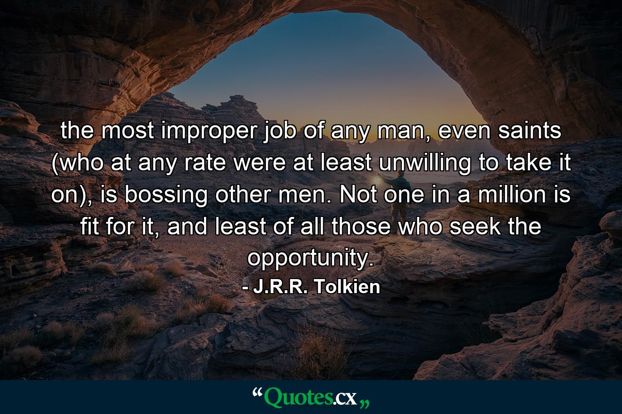 the most improper job of any man, even saints (who at any rate were at least unwilling to take it on), is bossing other men. Not one in a million is fit for it, and least of all those who seek the opportunity. - Quote by J.R.R. Tolkien