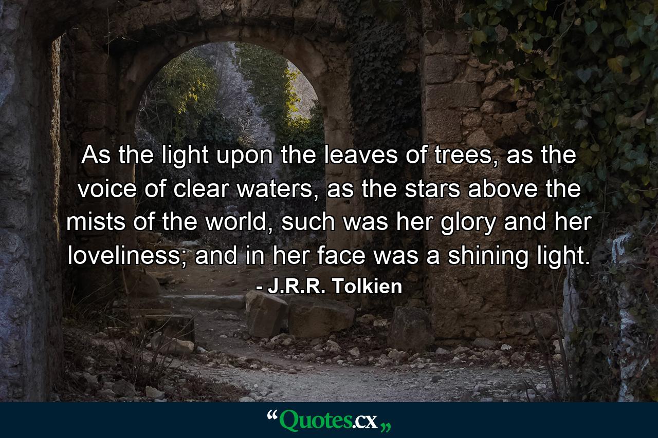 As the light upon the leaves of trees, as the voice of clear waters, as the stars above the mists of the world, such was her glory and her loveliness; and in her face was a shining light. - Quote by J.R.R. Tolkien