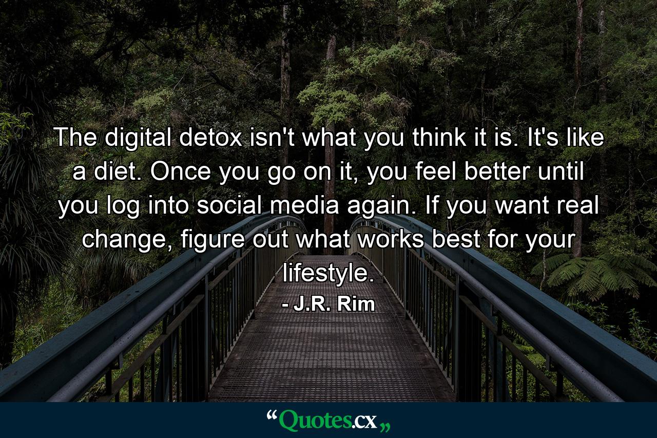 The digital detox isn't what you think it is. It's like a diet. Once you go on it, you feel better until you log into social media again. If you want real change, figure out what works best for your lifestyle. - Quote by J.R. Rim