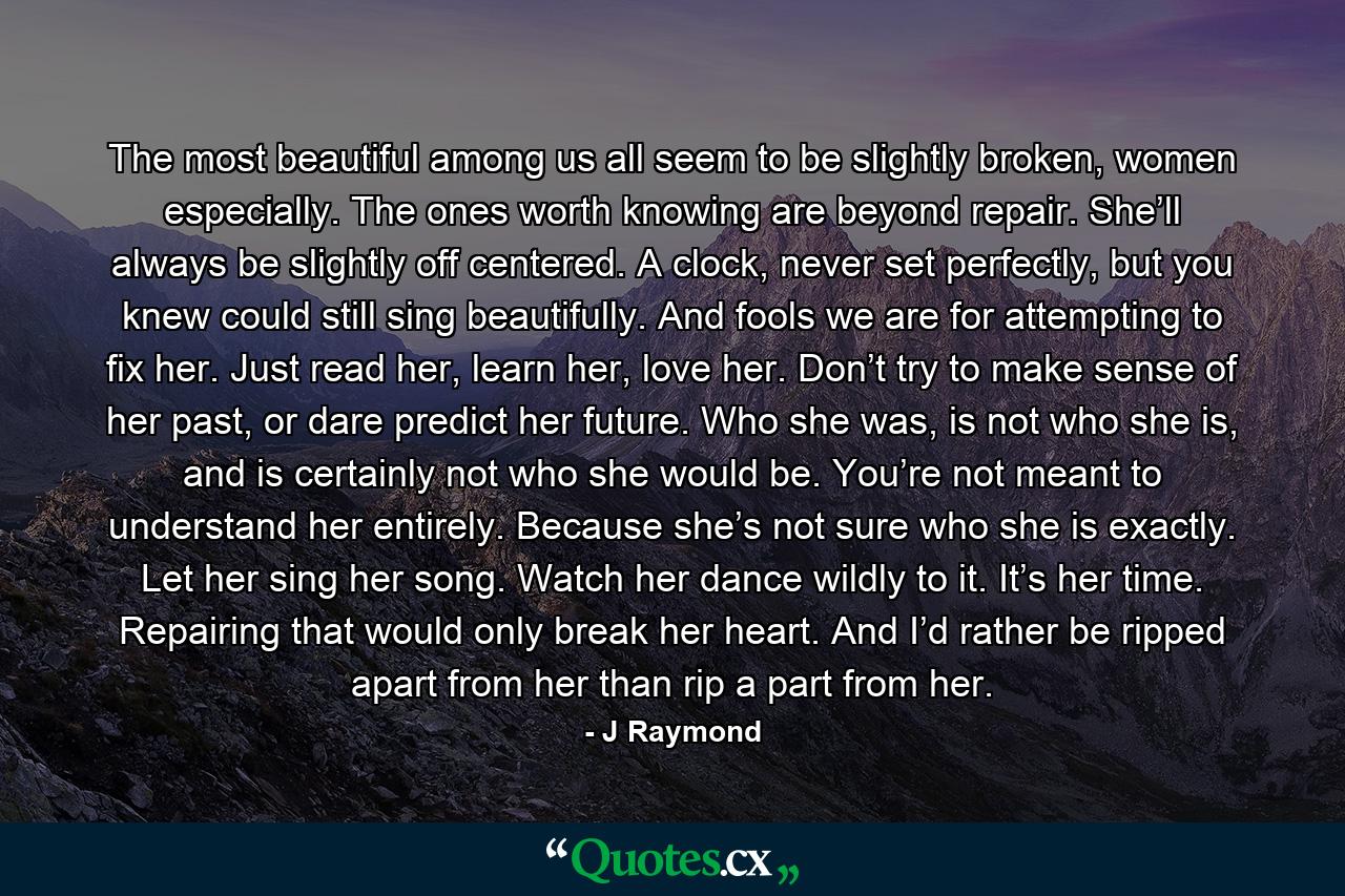 The most beautiful among us all seem to be slightly broken, women especially. The ones worth knowing are beyond repair. She’ll always be slightly off centered. A clock, never set perfectly, but you knew could still sing beautifully. And fools we are for attempting to fix her. Just read her, learn her, love her. Don’t try to make sense of her past, or dare predict her future. Who she was, is not who she is, and is certainly not who she would be. You’re not meant to understand her entirely. Because she’s not sure who she is exactly. Let her sing her song. Watch her dance wildly to it. It’s her time. Repairing that would only break her heart. And I’d rather be ripped apart from her than rip a part from her. - Quote by J Raymond