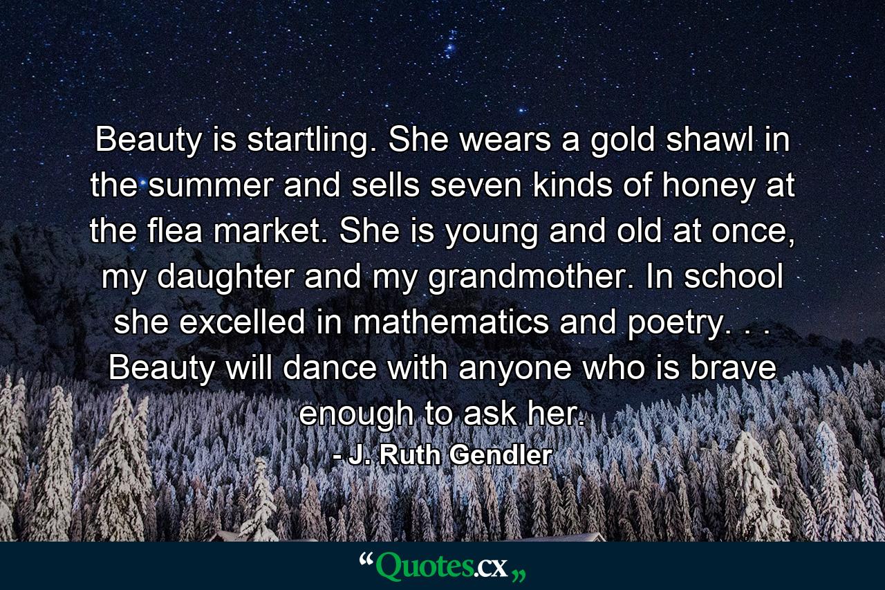 Beauty is startling. She wears a gold shawl in the summer and sells seven kinds of honey at the flea market. She is young and old at once, my daughter and my grandmother. In school she excelled in mathematics and poetry. . . Beauty will dance with anyone who is brave enough to ask her. - Quote by J. Ruth Gendler