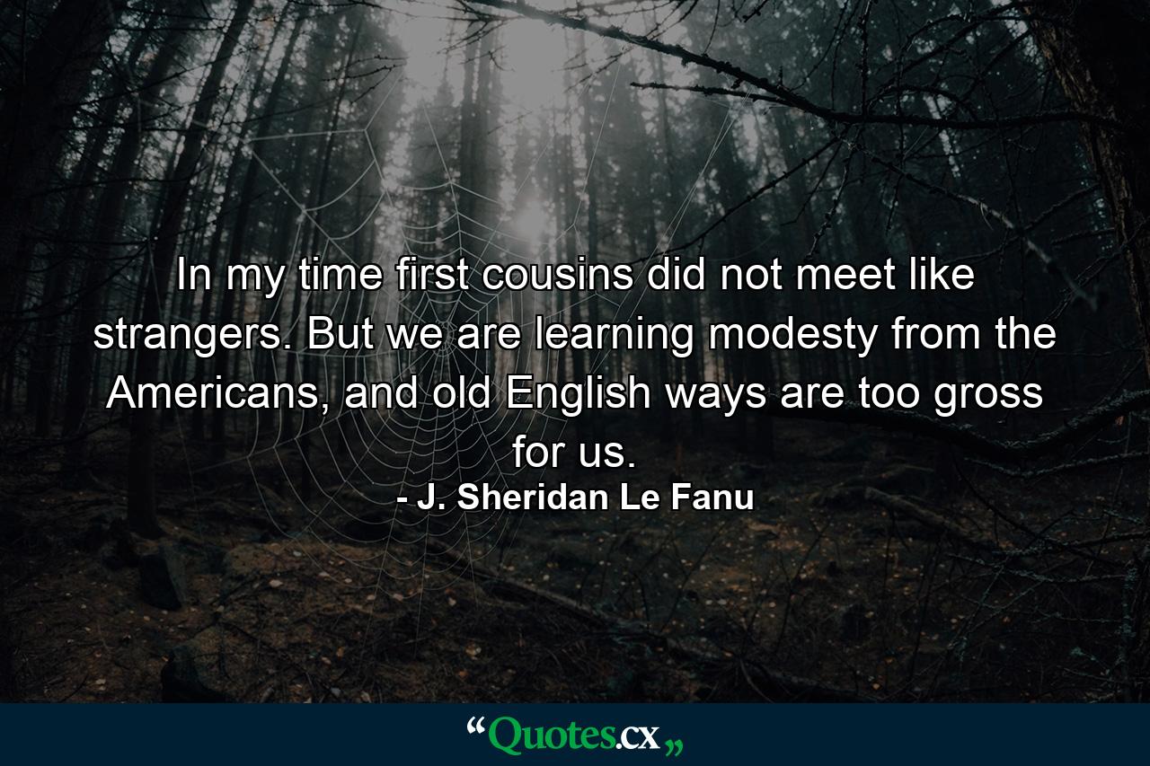 In my time first cousins did not meet like strangers. But we are learning modesty from the Americans, and old English ways are too gross for us. - Quote by J. Sheridan Le Fanu