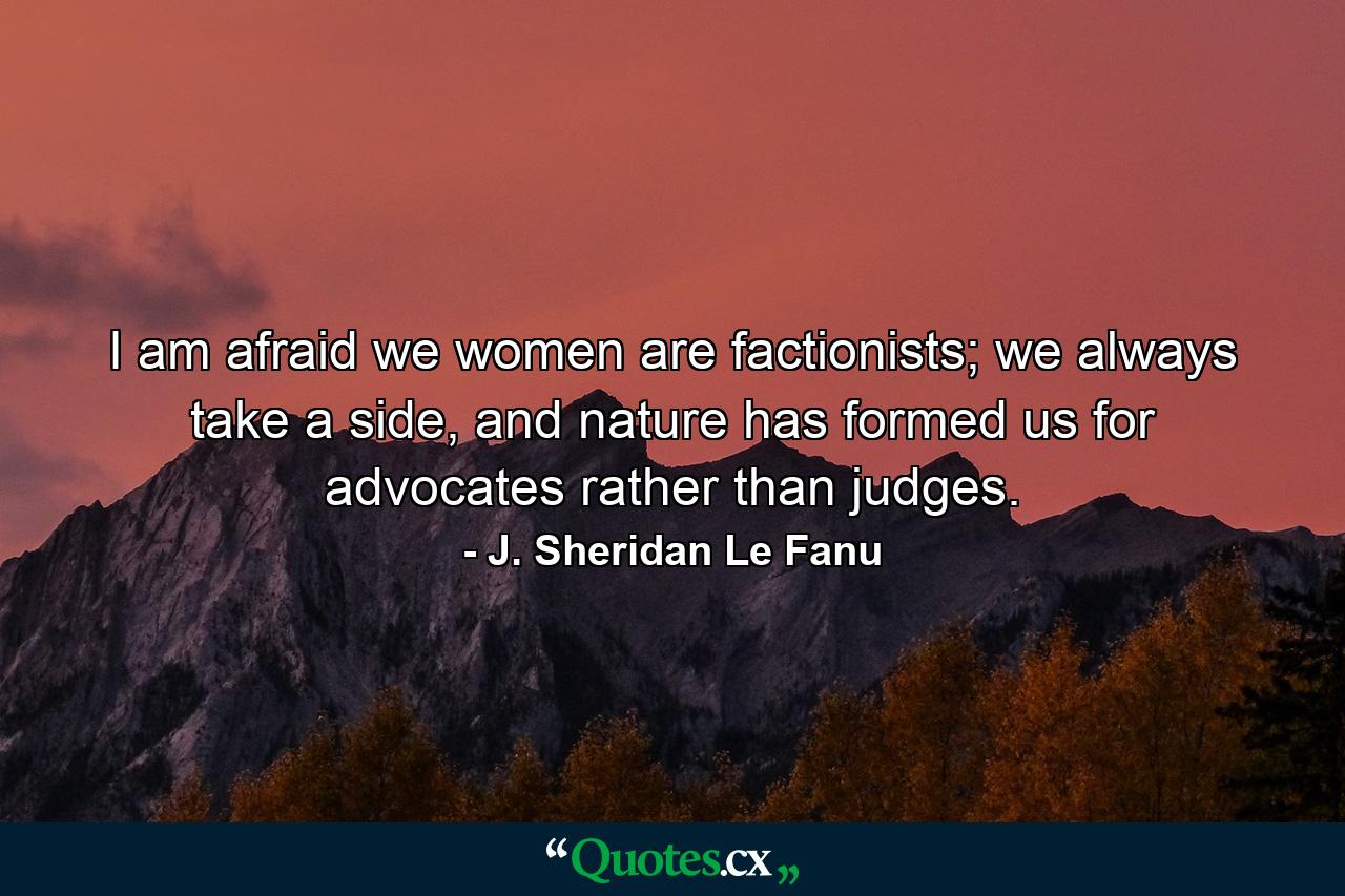 I am afraid we women are factionists; we always take a side, and nature has formed us for advocates rather than judges. - Quote by J. Sheridan Le Fanu