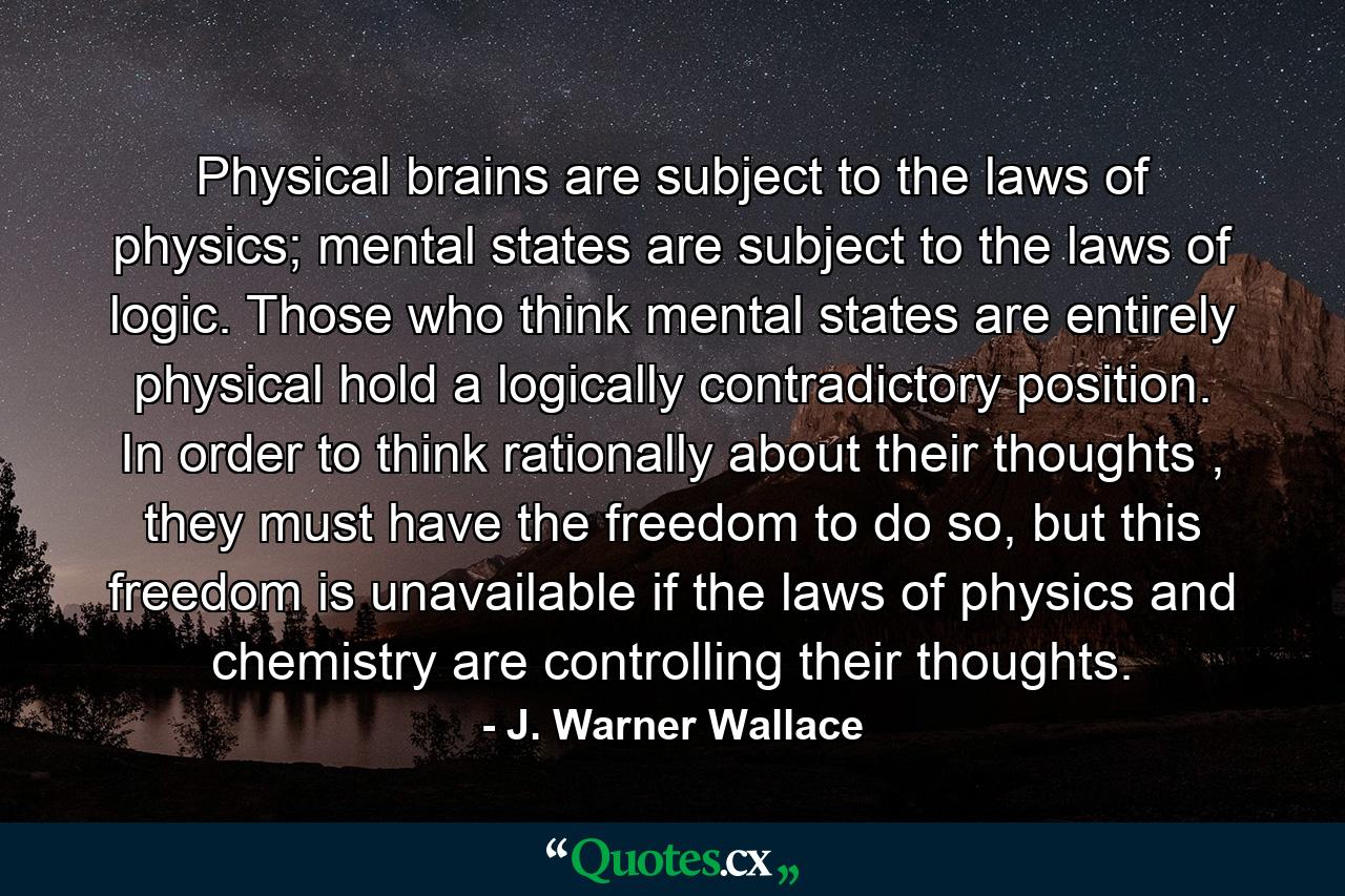 Physical brains are subject to the laws of physics; mental states are subject to the laws of logic. Those who think mental states are entirely physical hold a logically contradictory position. In order to think rationally about their thoughts , they must have the freedom to do so, but this freedom is unavailable if the laws of physics and chemistry are controlling their thoughts. - Quote by J. Warner Wallace